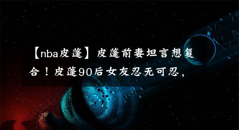 【nba皮蓬】皮蓬前妻坦言想复合！皮蓬90后女友忍无可忍，公开怒怼拉尔萨！