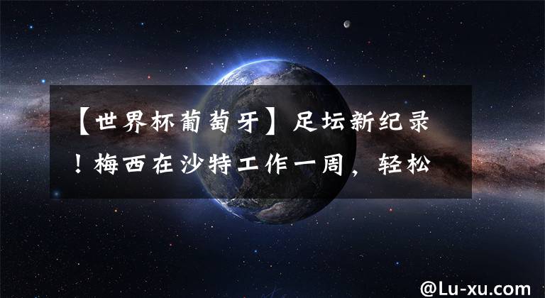 【世界杯葡萄牙】足坛新纪录！梅西在沙特工作一周，轻松赚到1亿欧元，C罗拒绝过