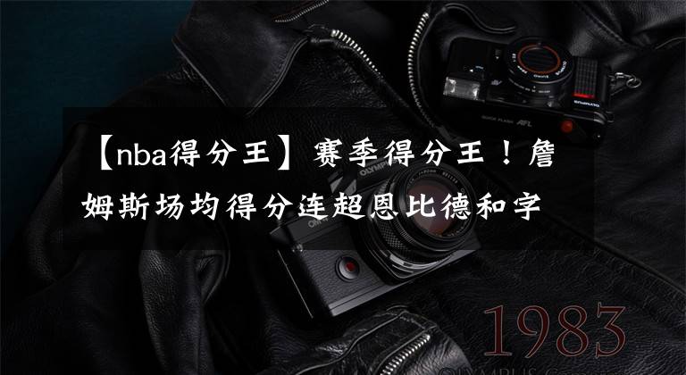 【nba得分王】赛季得分王！詹姆斯场均得分连超恩比德和字母哥