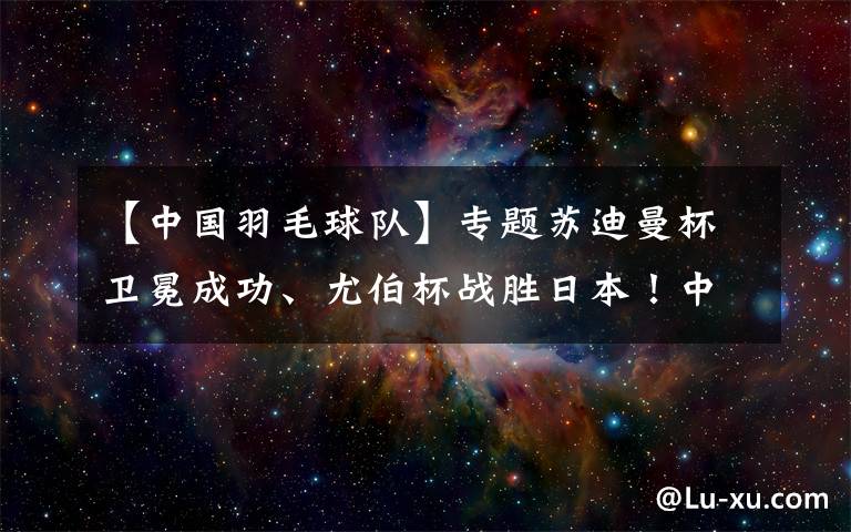 【中国羽毛球队】专题苏迪曼杯卫冕成功、尤伯杯战胜日本！中国羽毛球队3周拿2冠1亚