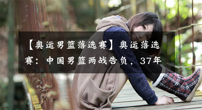 【奥运男篮落选赛】奥运落选赛：中国男篮两战告负，37年首次无法参加奥运会