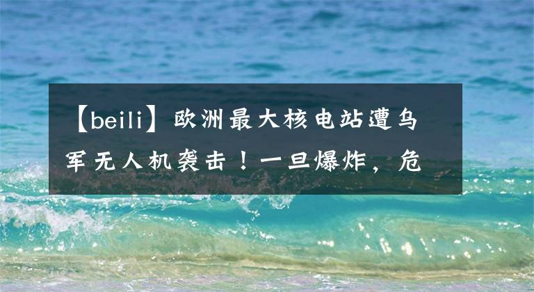 【beili】欧洲最大核电站遭乌军无人机袭击！一旦爆炸，危害将是切尔诺贝利事故的10倍