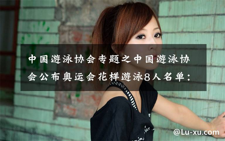 中国游泳协会专题之中国游泳协会公布奥运会花样游泳8人名单：黄雪辰、孙文雁领衔