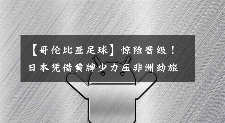 【哥伦比亚足球】惊险晋级！日本凭借黄牌少力压非洲劲旅出线 第3次晋级世界杯16强