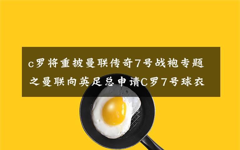 c罗将重披曼联传奇7号战袍专题之曼联向英足总申请C罗7号球衣
