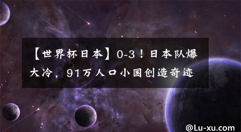 【世界杯日本】0-3！日本队爆大冷，91万人口小国创造奇迹，连续2场赢下点球大战