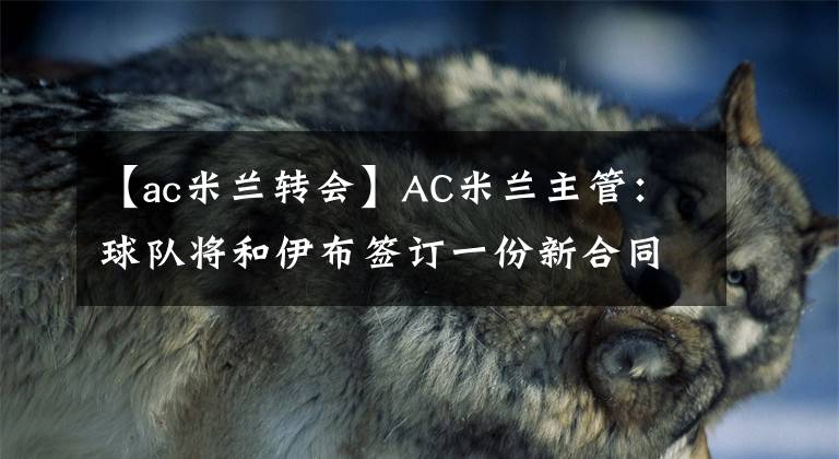 【ac米兰转会】AC米兰主管：球队将和伊布签订一份新合同 4月19日足坛转会传闻