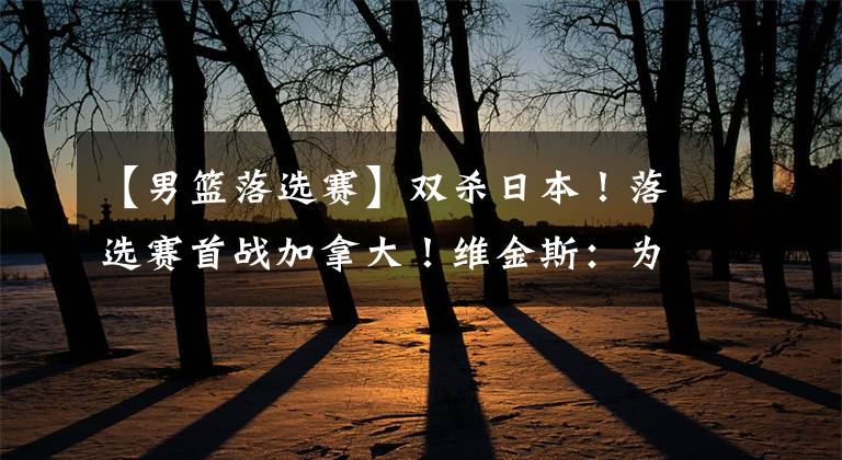 【男篮落选赛】双杀日本！落选赛首战加拿大！维金斯：为中国男篮呈现NBA比赛