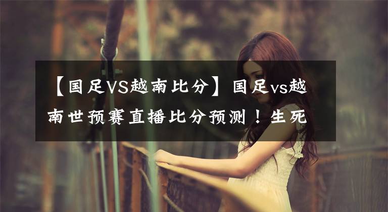 【国足VS越南比分】国足vs越南世预赛直播比分预测！生死之战不容有失