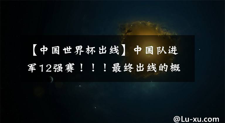 【中国世界杯出线】中国队进军12强赛！！！最终出线的概率有多少?