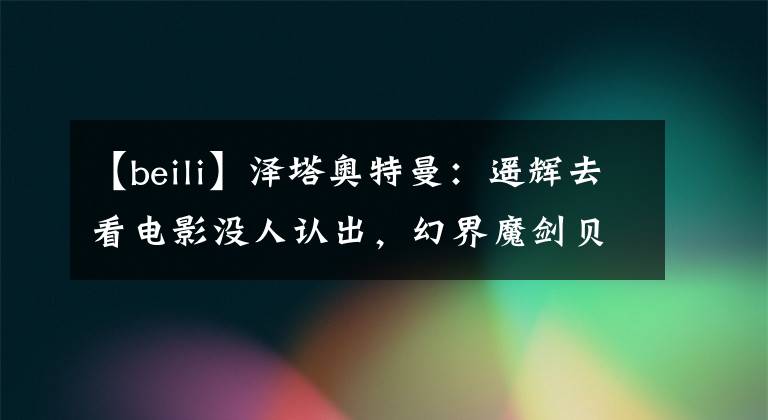 【beili】泽塔奥特曼：遥辉去看电影没人认出，幻界魔剑贝利亚声演确认