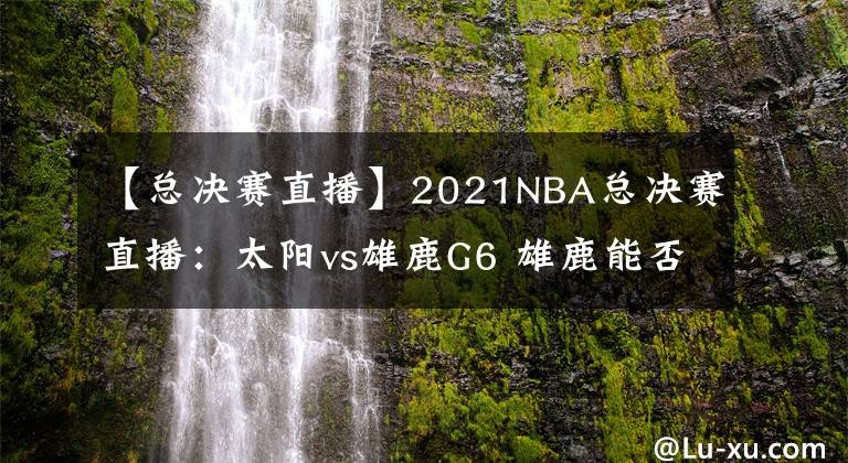 【总决赛直播】2021NBA总决赛直播：太阳vs雄鹿G6 雄鹿能否捧杯问鼎？