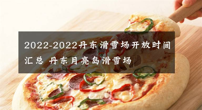 2022-2022丹东滑雪场开放时间汇总 丹东月亮岛滑雪场