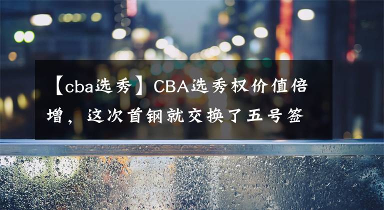 【cba选秀】CBA选秀权价值倍增，这次首钢就交换了五号签！看来所言非虚！