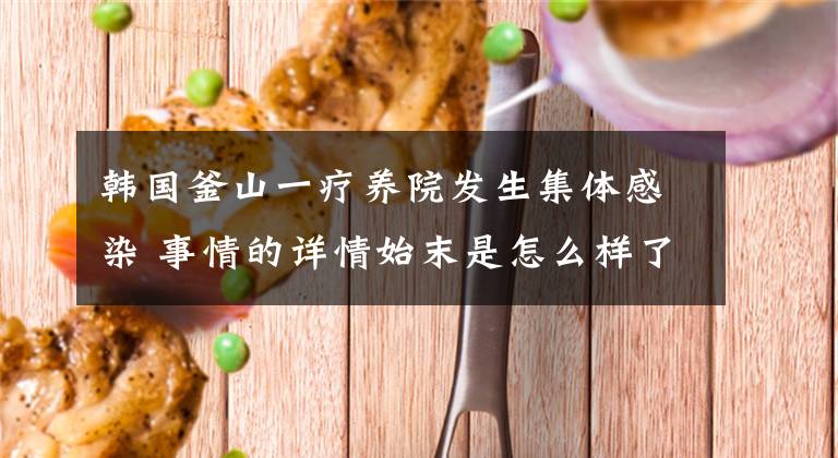 韩国釜山一疗养院发生集体感染 事情的详情始末是怎么样了！