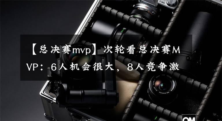 【总决赛mvp】次轮看总决赛MVP：6人机会很大，8人竞争激烈，3人被队友遮盖光芒
