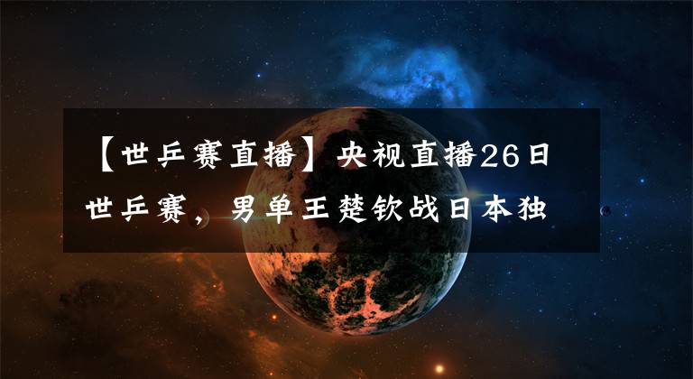 【世乒赛直播】央视直播26日世乒赛，男单王楚钦战日本独苗，王艺迪再遇倪夏莲