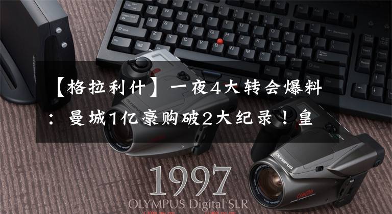 【格拉利什】一夜4大转会爆料：曼城1亿豪购破2大纪录！皇马主席嘲讽曼联抬价