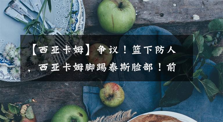 【西亚卡姆】争议！篮下防人，西亚卡姆脚踢泰斯脸部！前者一脸愧疚，赶忙道歉