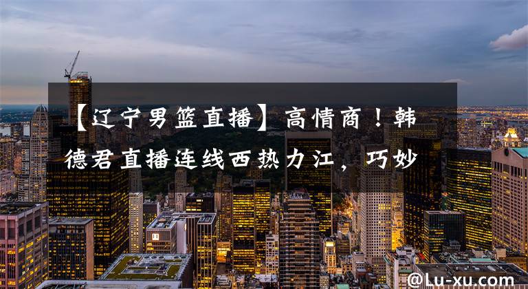 【辽宁男篮直播】高情商！韩德君直播连线西热力江，巧妙回应了辽篮尴尬的引援状况