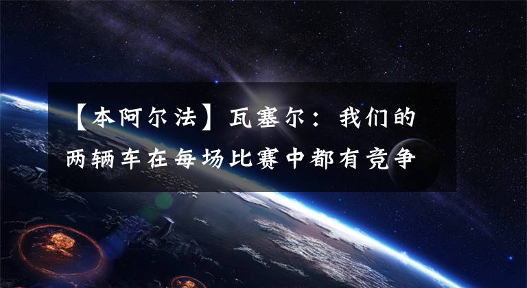 【本阿尔法】瓦塞尔：我们的两辆车在每场比赛中都有竞争力、周冠宇：我本能和中游集团竞争的