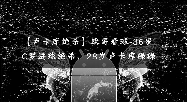 【卢卡库绝杀】欧哥看球-36岁C罗进球绝杀，28岁卢卡库碌碌无为，成切尔西短板