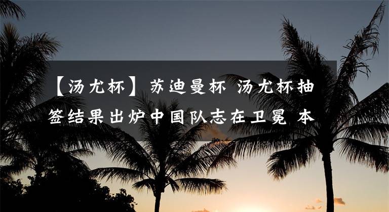【汤尤杯】苏迪曼杯 汤尤杯抽签结果出炉中国队志在卫冕 本年度重要赛事时间表！