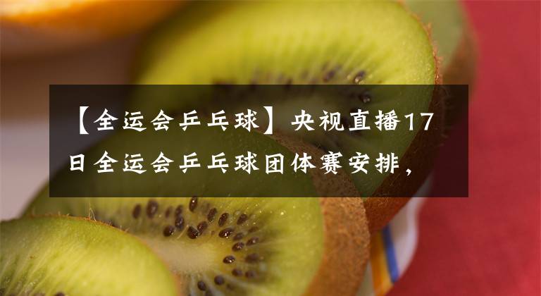 【全运会乒乓球】央视直播17日全运会乒乓球团体赛安排，陈梦王曼昱上演焦点之战