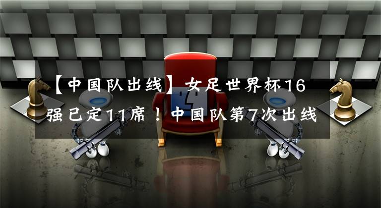 【中国队出线】女足世界杯16强已定11席！中国队第7次出线，第1支出局队诞生！