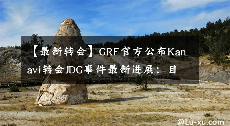 【最新转会】GRF官方公布Kanavi转会JDG事件最新进展：目前是人员租赁，CEO有没有威胁签约还需调查