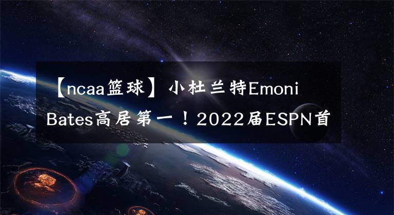 【ncaa篮球】小杜兰特Emoni Bates高居第一！2022届ESPN首期榜单