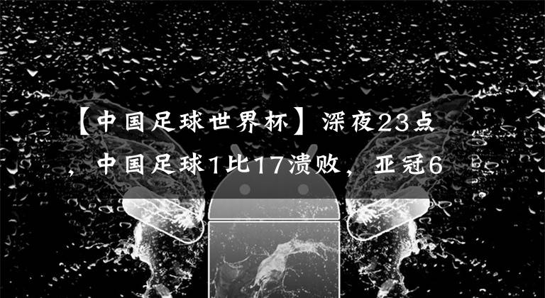 【中国足球世界杯】深夜23点，中国足球1比17溃败，亚冠6连败，李铁进世界杯失