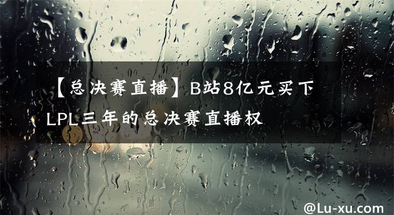【总决赛直播】B站8亿元买下LPL三年的总决赛直播权