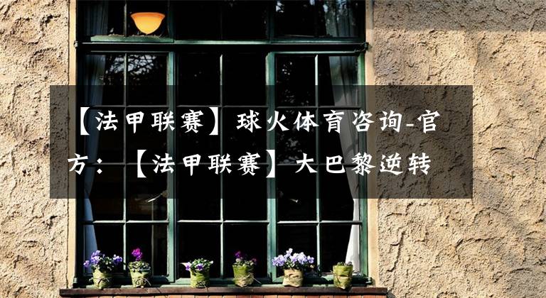 【法甲联赛】球火体育咨询-官方：【法甲联赛】大巴黎逆转险胜圣埃蒂安