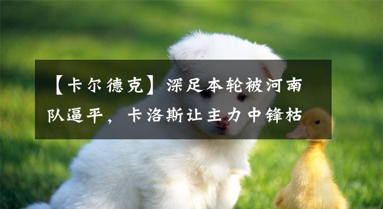 【卡尔德克】深足本轮被河南队逼平，卡洛斯让主力中锋枯坐板凳，成罪魁祸首