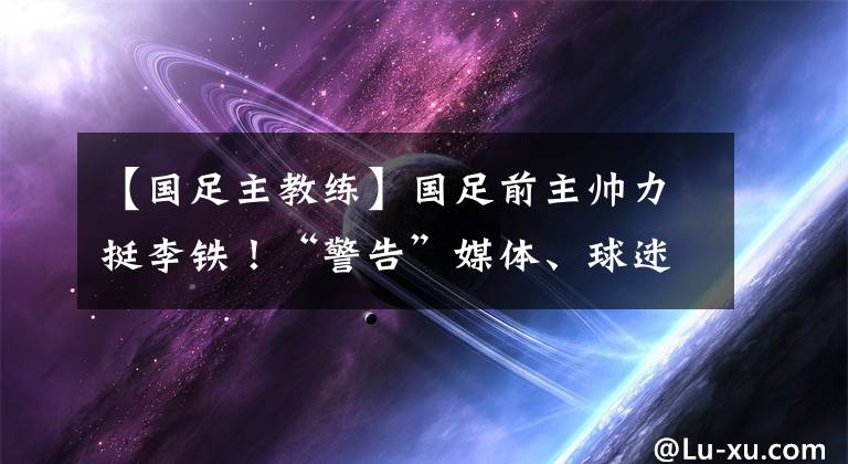 【国足主教练】国足前主帅力挺李铁！“警告”媒体、球迷：不该对主教练指手画脚