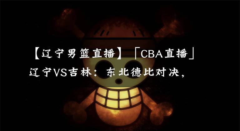 【辽宁男篮直播】「CBA直播」辽宁VS吉林：东北德比对决，得分大战