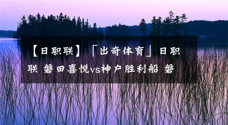 【日职联】「出奇体育」日职联 磐田喜悦vs神户胜利船 磐田前场伤员多多
