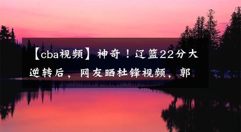 【cba视频】神奇！辽篮22分大逆转后，网友晒杜锋视频，郭艾伦赛后高情商回应