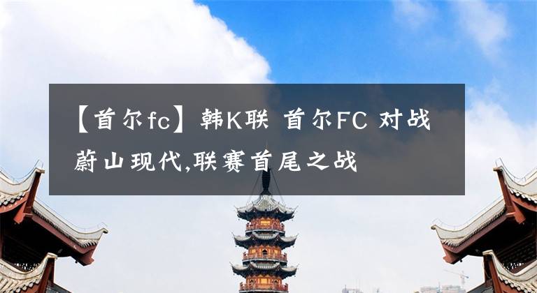 【首尔fc】韩K联 首尔FC 对战 蔚山现代,联赛首尾之战