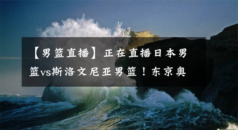 【男篮直播】正在直播日本男篮vs斯洛文尼亚男篮！东京奥运男篮直播去哪儿看？