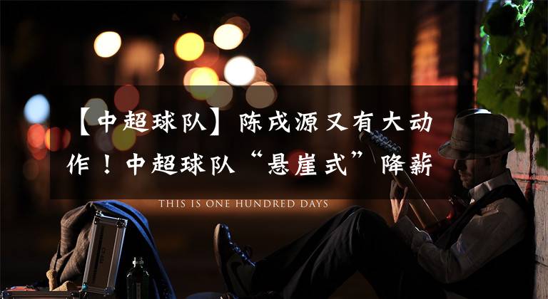 【中超球队】陈戌源又有大动作！中超球队“悬崖式”降薪，国脚日薪不到6000元