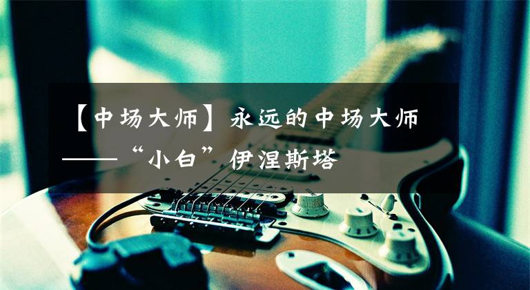 【中场大师】永远的中场大师——“小白”伊涅斯塔