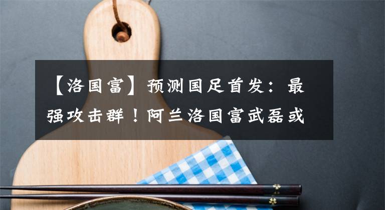 【洛国富】预测国足首发：最强攻击群！阿兰洛国富武磊或同时首发