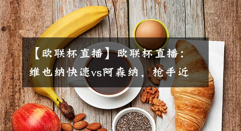 【欧联杯直播】欧联杯直播：维也纳快速vs阿森纳，枪手近况不佳成隐患
