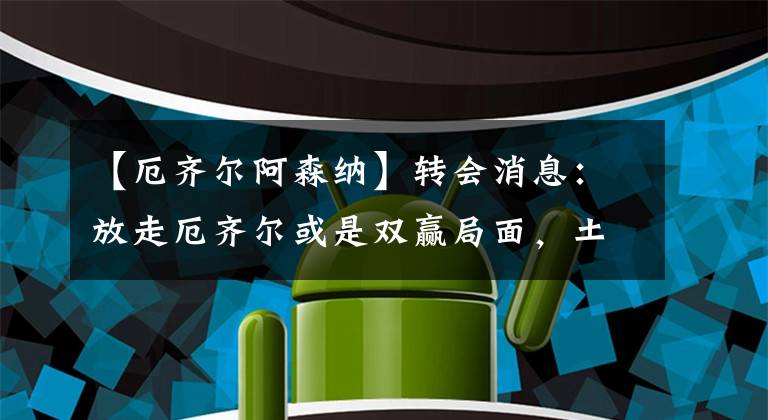 【厄齐尔阿森纳】转会消息：放走厄齐尔或是双赢局面，土超球队愿分担800万薪资！