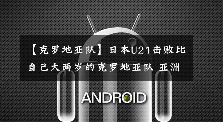 【克罗地亚队】日本U21击败比自己大两岁的克罗地亚队 亚洲最强U23没来迪拜杯