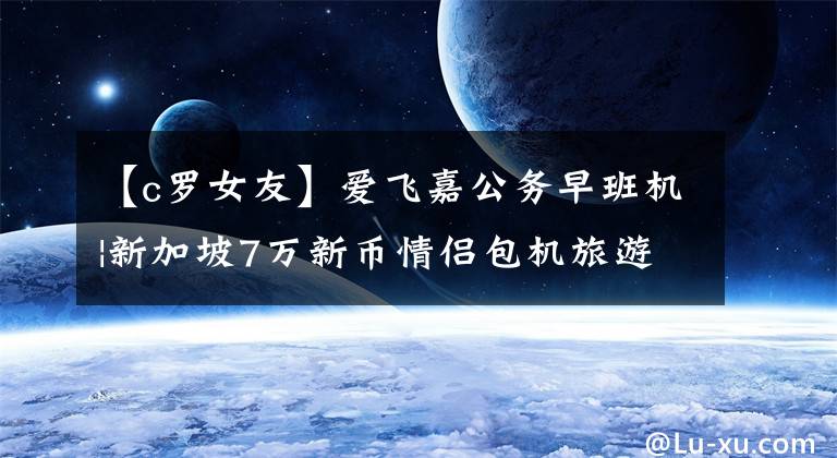 【c罗女友】爱飞嘉公务早班机|新加坡7万新币情侣包机旅游 C罗女友乔治娜秀威尼斯电影节
