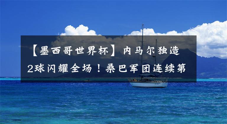 【墨西哥世界杯】内马尔独造2球闪耀全场！桑巴军团连续第7次晋级世界杯8强！