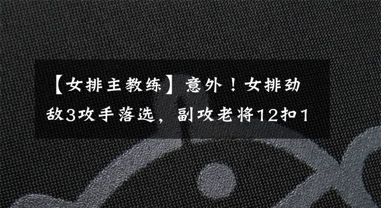【女排主教练】意外！女排劲敌3攻手落选，副攻老将12扣11中仍未打动主教练
